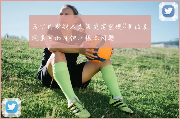 马丁内斯战术失策更需重视C罗的表现虽可批评但非根本问题