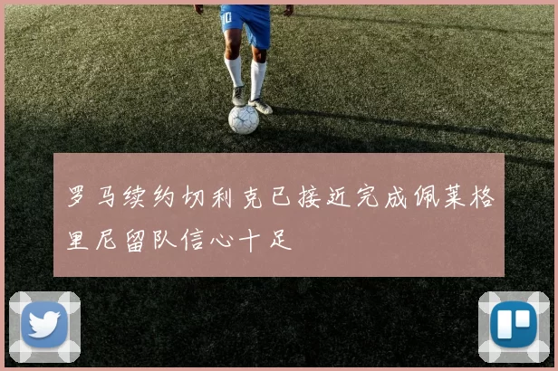 罗马续约切利克已接近完成佩莱格里尼留队信心十足